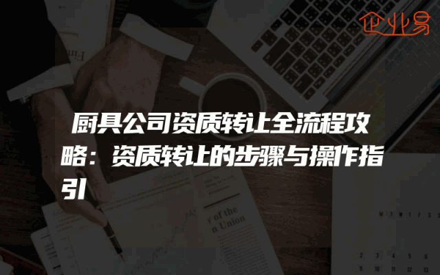 厨具公司资质转让全流程攻略：资质转让的步骤与操作指引