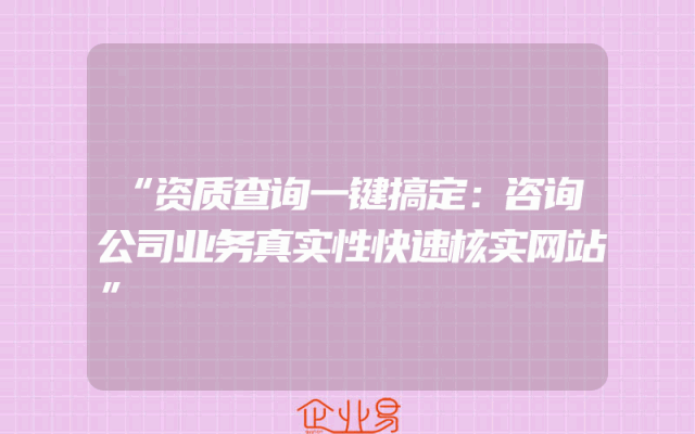 “资质查询一键搞定：咨询公司业务真实性快速核实网站”