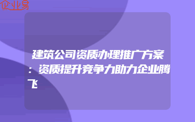 建筑公司资质办理推广方案：资质提升竞争力助力企业腾飞