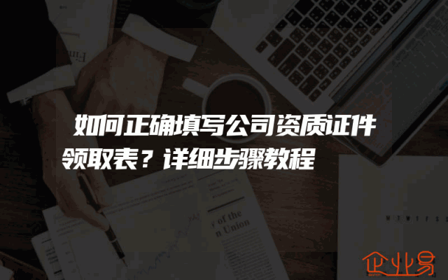 如何正确填写公司资质证件领取表？详细步骤教程