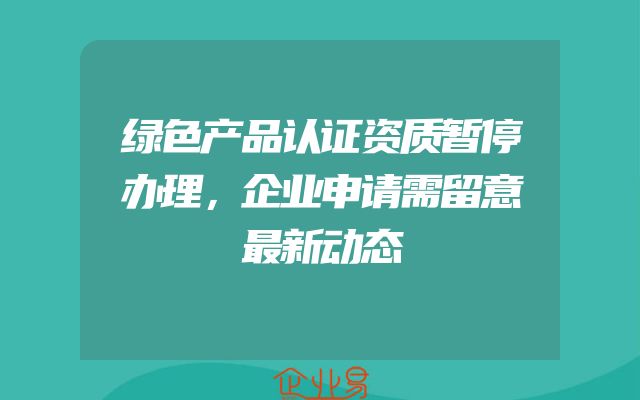 绿色产品认证资质暂停办理，企业申请需留意最新动态