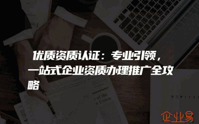 优质资质认证：专业引领，一站式企业资质办理推广全攻略