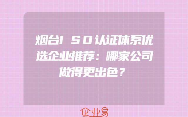烟台ISO认证体系优选企业推荐：哪家公司做得更出色？