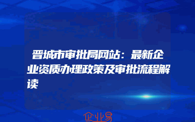 晋城市审批局网站：最新企业资质办理政策及审批流程解读