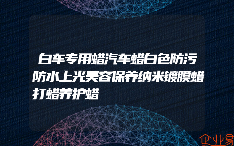 白车专用蜡汽车蜡白色防污防水上光美容保养纳米镀膜蜡打蜡养护蜡