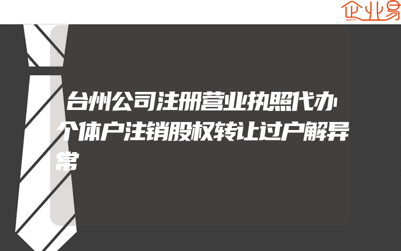 台州公司注册营业执照代办个体户注销股权转让过户解异常