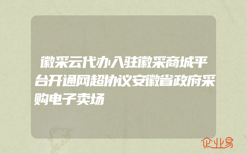 徽采云代办入驻徽采商城平台开通网超协议安徽省政府采购电子卖场