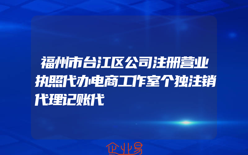 福州市台江区公司注册营业执照代办电商工作室个独注销代理记账代