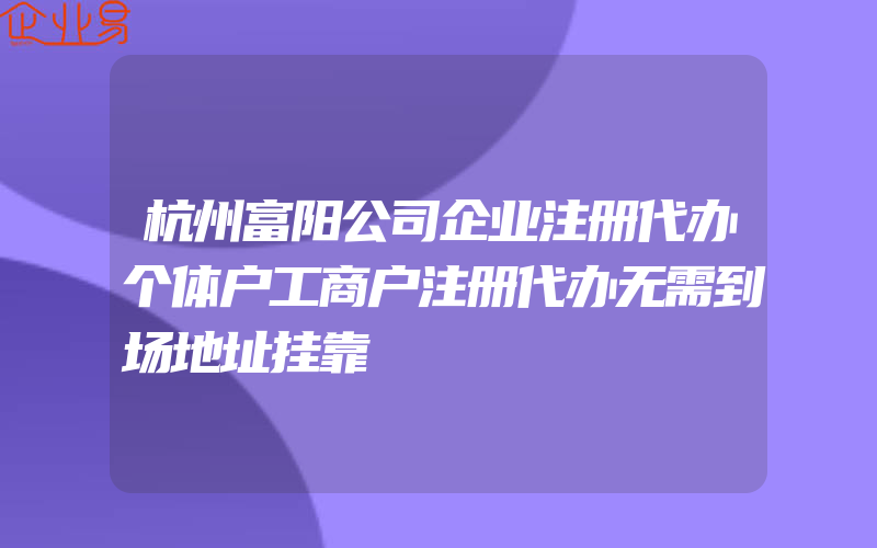 杭州富阳公司企业注册代办个体户工商户注册代办无需到场地址挂靠