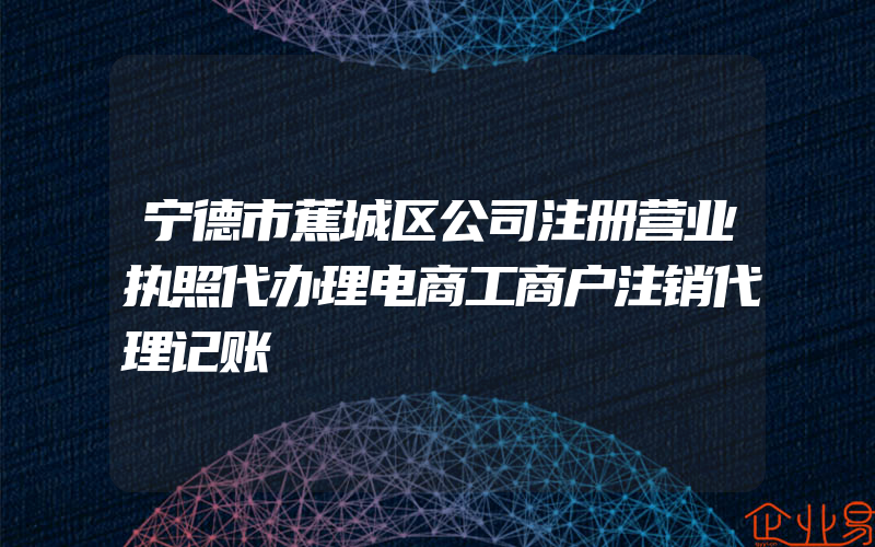 宁德市蕉城区公司注册营业执照代办理电商工商户注销代理记账