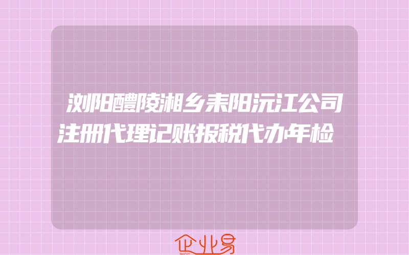 浏阳醴陵湘乡耒阳沅江公司注册代理记账报税代办年检