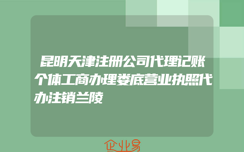 昆明天津注册公司代理记账个体工商办理娄底营业执照代办注销兰陵