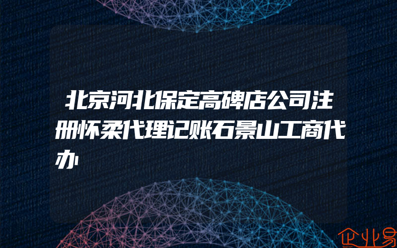 北京河北保定高碑店公司注册怀柔代理记账石景山工商代办