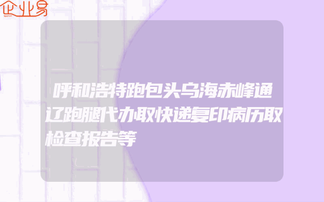 呼和浩特跑包头乌海赤峰通辽跑腿代办取快递复印病历取检查报告等