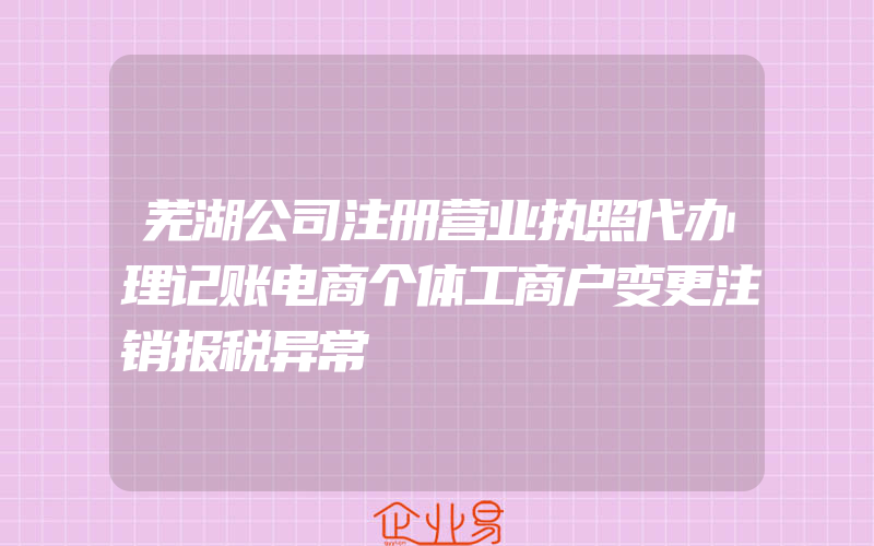 芜湖公司注册营业执照代办理记账电商个体工商户变更注销报税异常