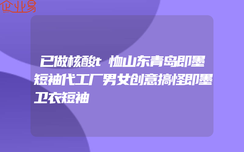 已做核酸t恤山东青岛即墨短袖代工厂男女创意搞怪即墨卫衣短袖