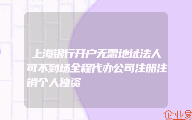 上海银行开户无需地址法人可不到场全程代办公司注册注销个人独资