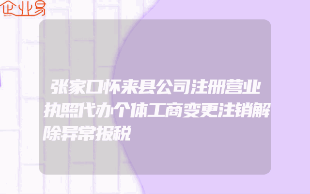 张家口怀来县公司注册营业执照代办个体工商变更注销解除异常报税
