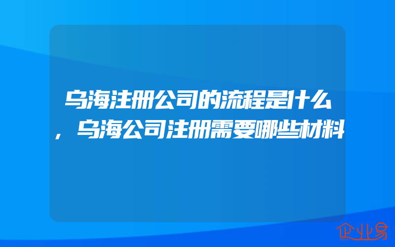 乌海注册公司的流程是什么,乌海公司注册需要哪些材料