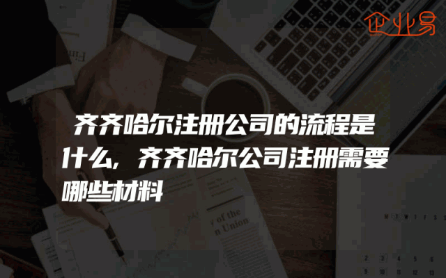 齐齐哈尔注册公司的流程是什么,齐齐哈尔公司注册需要哪些材料