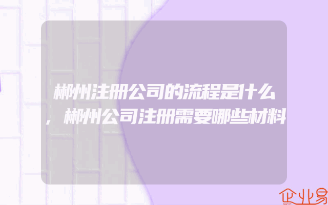 郴州注册公司的流程是什么,郴州公司注册需要哪些材料