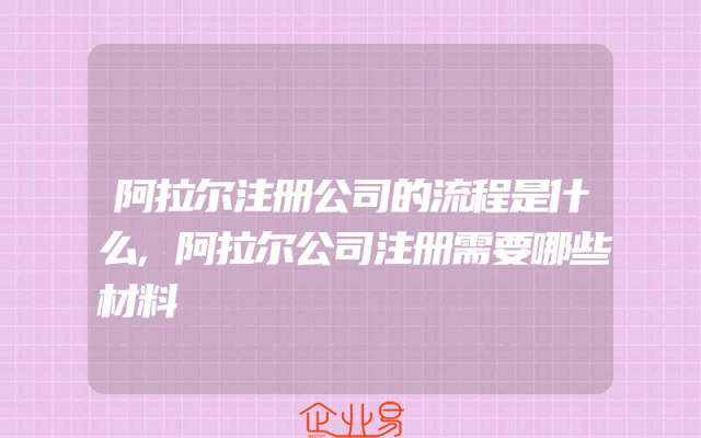 阿拉尔注册公司的流程是什么,阿拉尔公司注册需要哪些材料