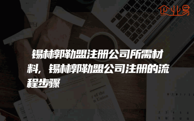 锡林郭勒盟注册公司所需材料,锡林郭勒盟公司注册的流程步骤