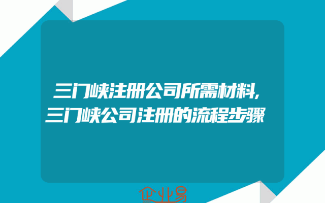 三门峡注册公司所需材料,三门峡公司注册的流程步骤