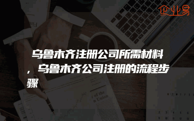 乌鲁木齐注册公司所需材料,乌鲁木齐公司注册的流程步骤