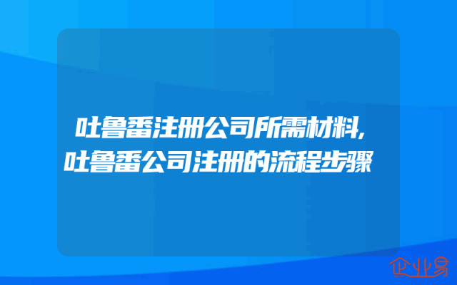 吐鲁番注册公司所需材料,吐鲁番公司注册的流程步骤