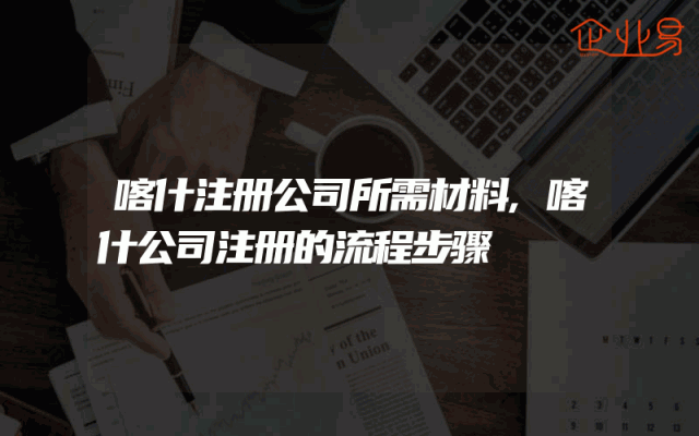 喀什注册公司所需材料,喀什公司注册的流程步骤
