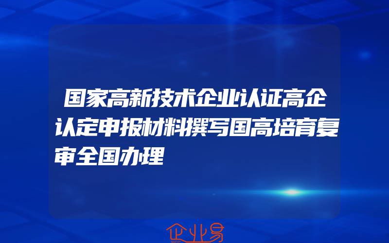 国家高新技术企业认证高企认定申报材料撰写国高培育复审全国办理