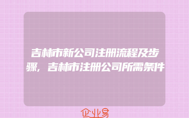 吉林市新公司注册流程及步骤,吉林市注册公司所需条件