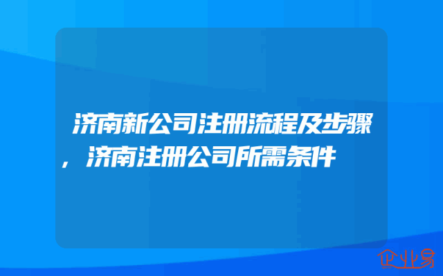 济南新公司注册流程及步骤,济南注册公司所需条件
