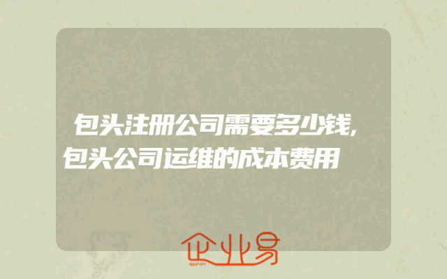 包头注册公司需要多少钱,包头公司运维的成本费用