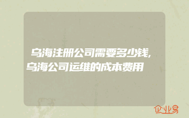 乌海注册公司需要多少钱,乌海公司运维的成本费用
