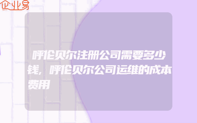 呼伦贝尔注册公司需要多少钱,呼伦贝尔公司运维的成本费用