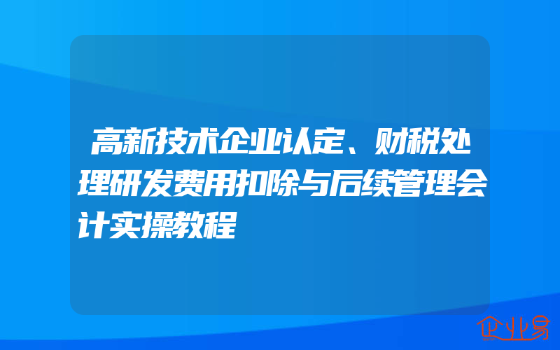 高新技术企业认定、财税处理研发费用扣除与后续管理会计实操教程