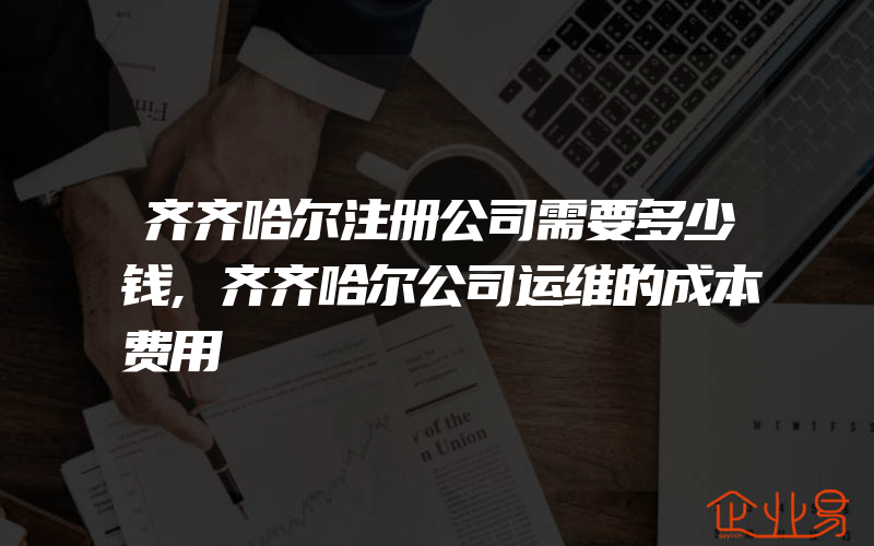 齐齐哈尔注册公司需要多少钱,齐齐哈尔公司运维的成本费用