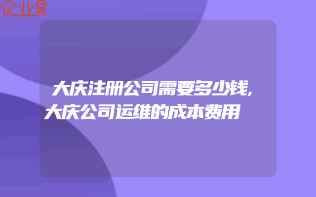 大庆注册公司需要多少钱,大庆公司运维的成本费用