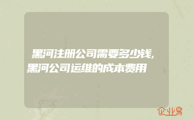 黑河注册公司需要多少钱,黑河公司运维的成本费用