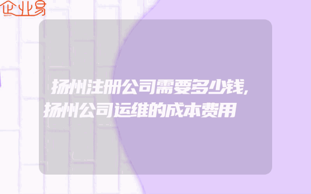 扬州注册公司需要多少钱,扬州公司运维的成本费用