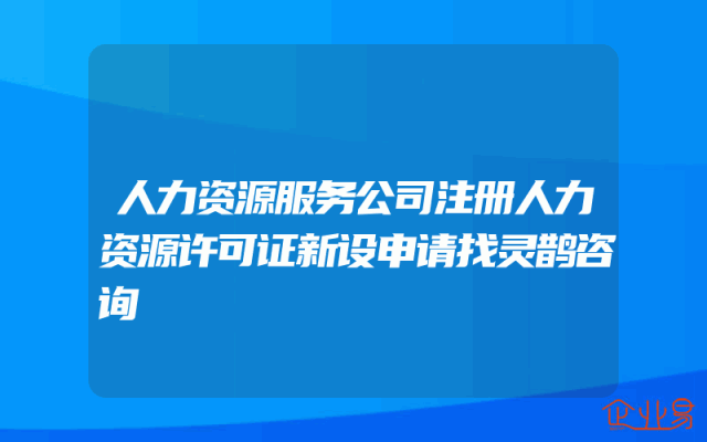 人力资源服务公司注册人力资源许可证新设申请找灵鹊咨询