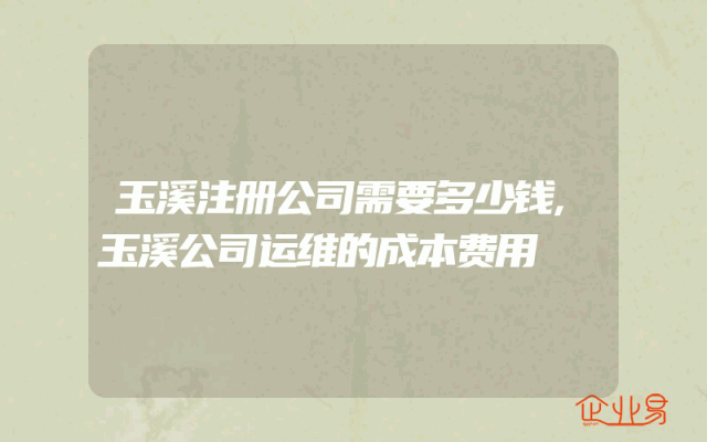 玉溪注册公司需要多少钱,玉溪公司运维的成本费用