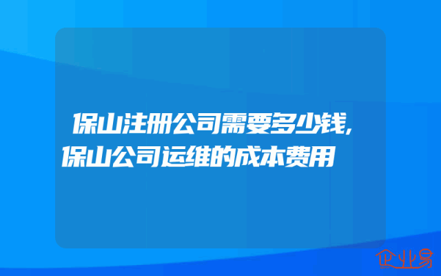 保山注册公司需要多少钱,保山公司运维的成本费用
