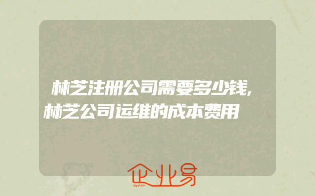 林芝注册公司需要多少钱,林芝公司运维的成本费用