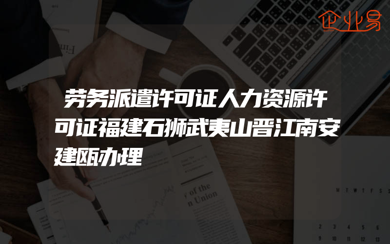 劳务派遣许可证人力资源许可证福建石狮武夷山晋江南安建瓯办理