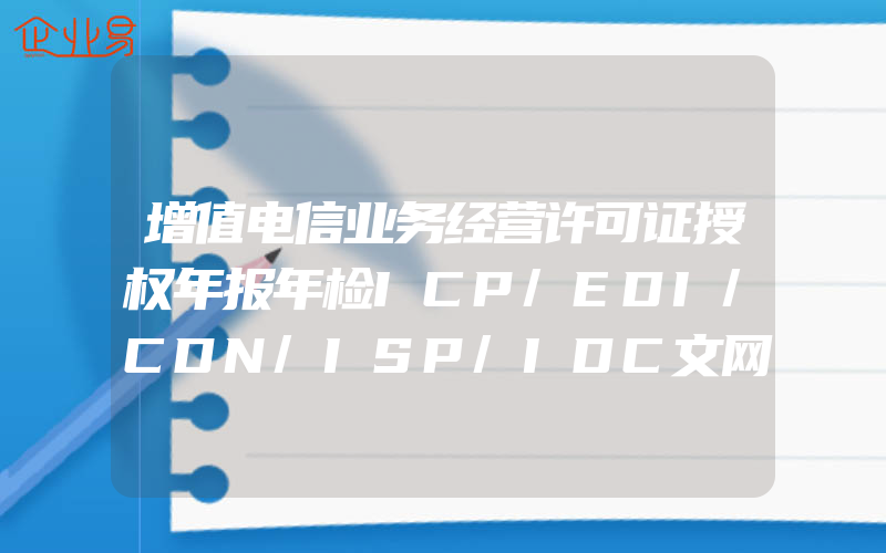 增值电信业务经营许可证授权年报年检ICP/EDI/CDN/ISP/IDC文网文