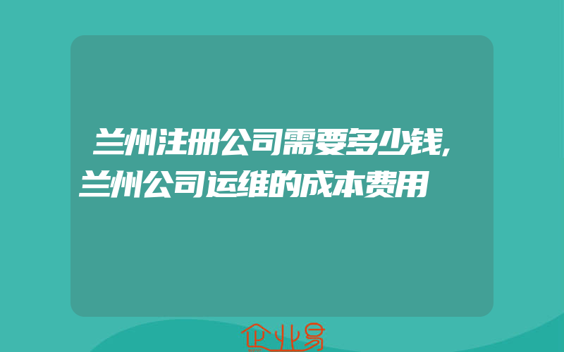 兰州注册公司需要多少钱,兰州公司运维的成本费用