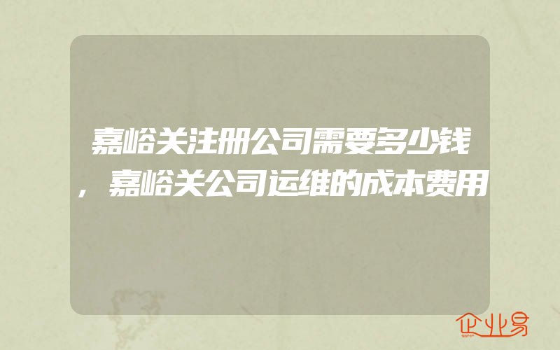 嘉峪关注册公司需要多少钱,嘉峪关公司运维的成本费用